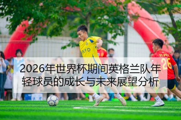 2026年世界杯期间英格兰队年轻球员的成长与未来展望分析
