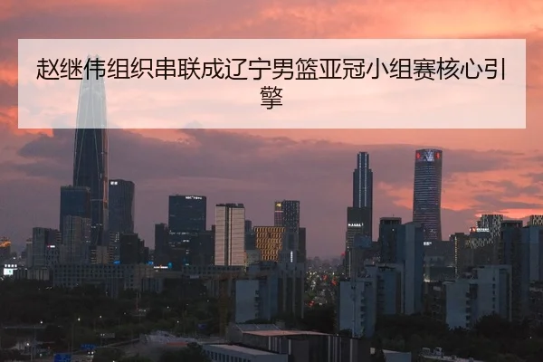 赵继伟组织串联成辽宁男篮亚冠小组赛核心引擎