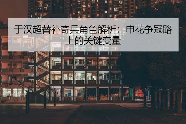 于汉超替补奇兵角色解析：申花争冠路上的关键变量